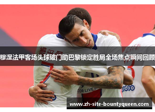 穆涅法甲客场头球破门助巴黎锁定胜局全场焦点瞬间回顾