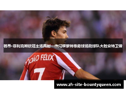 若昂·菲利克斯欧冠主场两射一传闪耀蒙特惠奇球场助球队大胜安特卫普